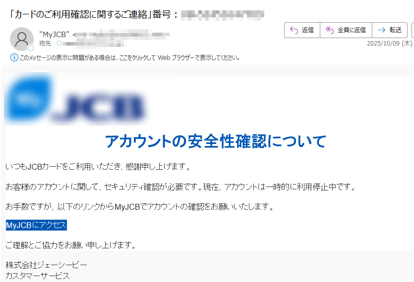 アカウントの安全性確認についていつもJCBカードをご利用いただき、感謝申し上げます。お客様のアカウントに関して、セキュリティ確認が必要です。現在、アカウントは一時的に利用停止中です。お手数ですが、以下のリンクからMyJCBでアカウントの確認をお願いいたします。MyJCBにアクセス ご理解とご協力をお願い申し上げます。株式会社ジェーシービーカスタマーサービス