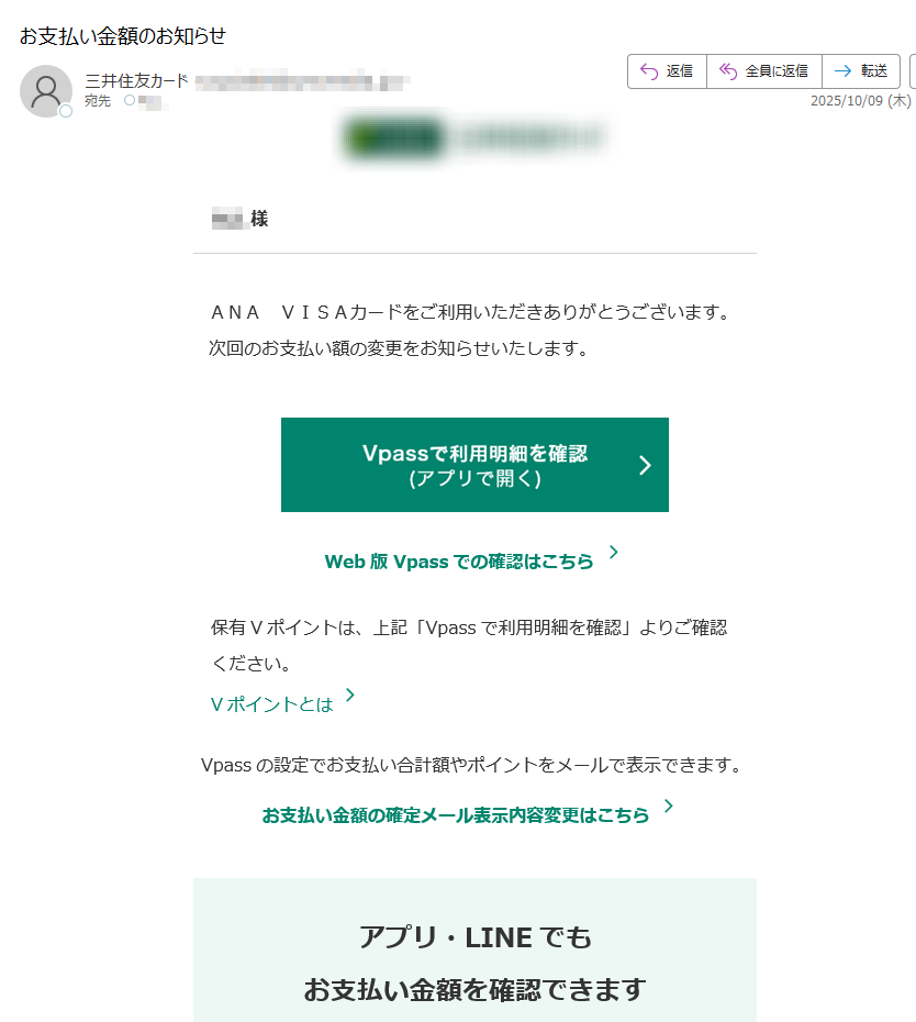 様ANAVISAカードをご利用いただきありがとうございます。次回のお支払い額の変更をお知らせいたします。Web版Vpassでの確認はこちら保有Vポイントは、上記「Vpassで利用明細を確認」よりご確認ください。VポイントとはVpassの設定でお支払い合計額やポイントをメールで表示できます。お支払い金額の確定メール表示内容変更はこちらアプリ・LINEでもお支払い金額を確認できますアプリを開くだけ!金額確定通知の機能も!VpassアプリiPhoneAndroid™いつものLINEで簡単アクセスVpassLINEミニアプリ※Apple、Appleのロゴ、AppStore、iPhoneは、AppleInc.の商標です。※iPhoneの商標は、アイホン株式会社のライセンスにもとづき使用されています。※Android、GooglePlayおよびGooglePlayのロゴはGoogleLLCの商標です。ハンドルネームの設定はこちら>メール冒頭にハンドルネームが表示されることにより、不審なメールと見分けることができます。お客さま情報の更新はこちら>より安心してカードをご利用いただくために、定期的なお客さま情報(外国籍のお客さまは在留期間などの情報を含む)の更新をお願いいたします。住所変更がある際は弊社からのご案内が届かない場合もありますので、お早めにお手続きをお願いいたします。お問い合わせ先(お客さまサポート)はこちら>※	送信元「」は送信専用です。※	本メールは重要なお知らせのため、メール配信を「受け取らない」に設定されている方にも送信しております。発行者三井住友カード株式会社大阪市登録番号近畿財務局長第号本メールに関する一切の記事の無断転載および再配布を禁じます。Copyright(C)SumitomoMitsuiCardCo.,Ltd.