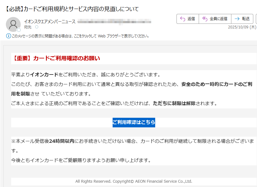 【重要】カードご利用確認のお願い平素よりイオンカードをご利用いただき、誠にありがとうございます。このたび、お客さまのカード利用において通常と異なる取引が確認されたため、安全のため一時的にカードのご利用を制限させていただいております。ご本人さまによる正規のご利用であることをご確認いただければ、ただちに制限は解除されます。ご利用確認はこちら※本メール受信後24時間以内にお手続きいただけない場合、カードのご利用が継続して制限される場合がございます。今後ともイオンカードをご愛顧賜りますようお願い申し上げます。AllRightsReserved.Copyright©AEONFinancialServiceCo.,Ltd.