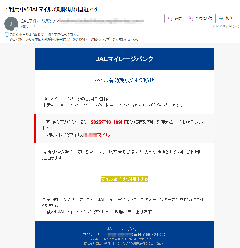 JALマイレージバンクマイル有効期限のお知らせJALマイレージバンクの会員の皆様平素よりJALマイレージバンクをご利用いただき、誠にありがとうございます。お客様のアカウントにて、2025年10月09日までに有効期限を迎えるマイルがございます。有効期限切れマイルマイル有効期限が近づいているマイルは、航空券のご購入や様々な特典との交換にご利用いただけます。マイルを今すぐ利用する ご不明な点がございましたら、JALマイレージバンクカスタマーセンターまでお問い合わせください。今後ともJALマイレージバンクをよろしくお願い申し上げます。JALマイレージバンクお問い合わせ:(毎日 7:00~21:00)※このメールは送信専用アドレスから配信されています。ご利用の際は、JALマイレージバンクの利用規約をご確認ください。