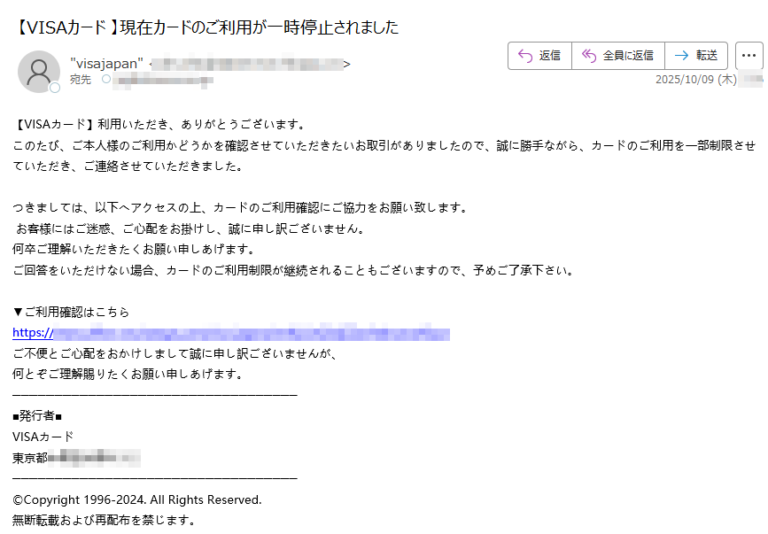 【VISAカード】利用いただき、ありがとうございます。 このたび、ご本人様のご利用かどうかを確認させていただきたいお取引がありましたので、誠に勝手ながら、カードのご利用を一部制限させていただき、ご連絡させていただきました。 つきましては、以下へアクセスの上、カードのご利用確認にご協力をお願い致します。  お客様にはご迷惑、ご心配をお掛けし、誠に申し訳ございません。 何卒ご理解いただきたくお願い申しあげます。 ご回答をいただけない場合、カードのご利用制限が継続されることもございますので、予めご了承下さい。 ▼ご利用確認はこちら https:/ご不便とご心配をおかけしまして誠に申し訳ございませんが、 何とぞご理解賜りたくお願い申しあげます。 ■発行者■ VISAカード 東京都©Copyright 1996-2024. All Rights Reserved. 無断転載および再配布を禁じます。
