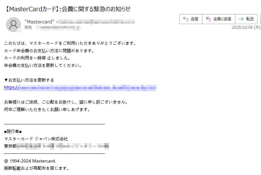 このたびは、マスターカードをご利用いただきありがとうございます。 カード年会費のお支払い方法に問題があります。 カードの利用を一時停 止しました。 年会費の支払い方法を更新してください。 ▼お支払い方法を更新する https:お客様にはご迷惑、ご心配をお掛けし、誠に申し訳ございません。 何卒ご理解いただきたくお願い申しあげます。■発行者■ マスターカード ジャパン株式会社 東京都 @ 1994-2024 Mastercard. 無断転載および再配布を禁じます。