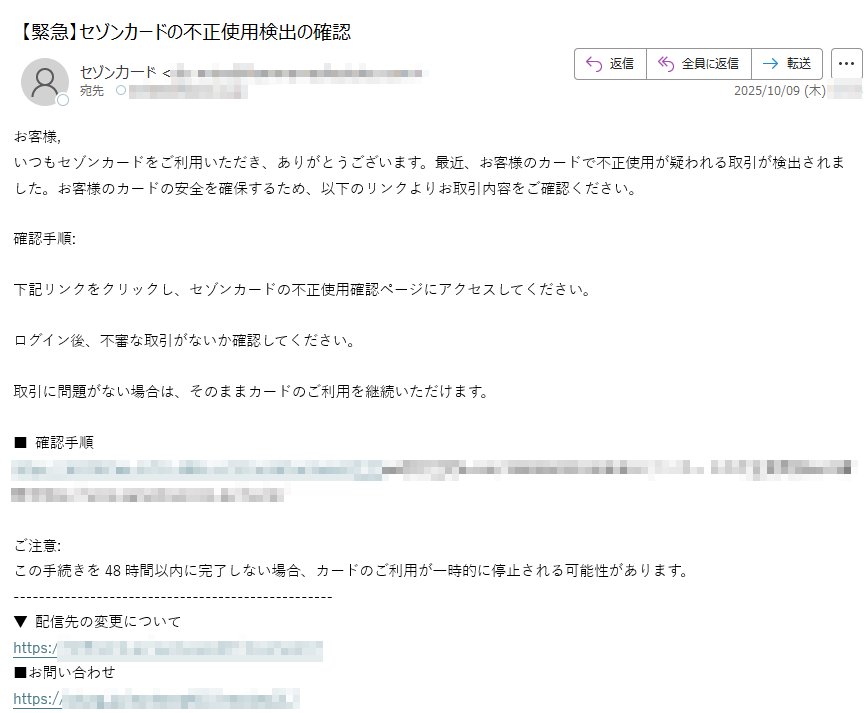 お客様,いつもセゾンカードをご利用いただき、ありがとうございます。最近、お客様のカードで不正使用が疑われる取引が検出されました。お客様のカードの安全を確保するため、以下のリンクよりお取引内容をご確認ください。確認手順:下記リンクをクリックし、セゾンカードの不正使用確認ページにアクセスしてください。ログイン後、不審な取引がないか確認してください。取引に問題がない場合は、そのままカードのご利用を継続いただけます。■ 確認手順https://ご注意:この手続きを48時間以内に完了しない場合、カードのご利用が一時的に停止される可能性があります。▼ 配信先の変更についてhttps:/■お問い合わせhttps:/■本メールにお心あたりのない場合のお問い合わせhttps:/■WEBサイトhttps:/■個人情報保護方針についてhttps:// ■本メールの送信アドレスは送信専用となっております。返信メールでのお問い合わせは承りかねますので、あらかじめご了承願います。