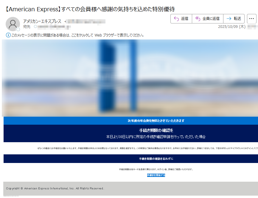 お客様にとって、一番頼りになる存在でありたい。ブラウザで見る方はこちら 平素よりアメリカン・エキスプレスをご利用いただき、誠にありがとうございます。このたび、すべての会員様へ日頃のご愛顧に感謝の意を込めまして、特別なご案内を申し上げます。  次年度の年会費を無料とさせていただきます 手続き期限の確認を 本日より30日以内に所定の手続き確認申請を行っていただいた場合 ぜひこの機会にお手続きをお願いいたします。手続き期限は本日より30日間となっております。期限を過ぎますと、この特別なご案内は無効となりますので、お早めにお手続きください。詳細につきましては、下記のボタンよりマイアカウントにログインしてご確認いただけます。 手続き期限の確認を忘れずに 手続き期限は各カード会員様で異なります。ログイン後、詳細をご確認いただけます。 手続きを開始する 注意事項 ・配信アドレスの変更は、マイアカウントにログイン後、ご登録情報の変更よりお手続きください。・本Eメールは送信専用Eメールアドレスから配信されています。ご返信いただいてもお応えいたしかねますのでご了承ください。・顧客プライバシーにつきましては、こちらをクリックしてご覧いただけます。 【発行】アメリカン・エキスプレス・インターナショナル, Inc.東京都 Copyright © American Express International, Inc. All Rights Reserved.