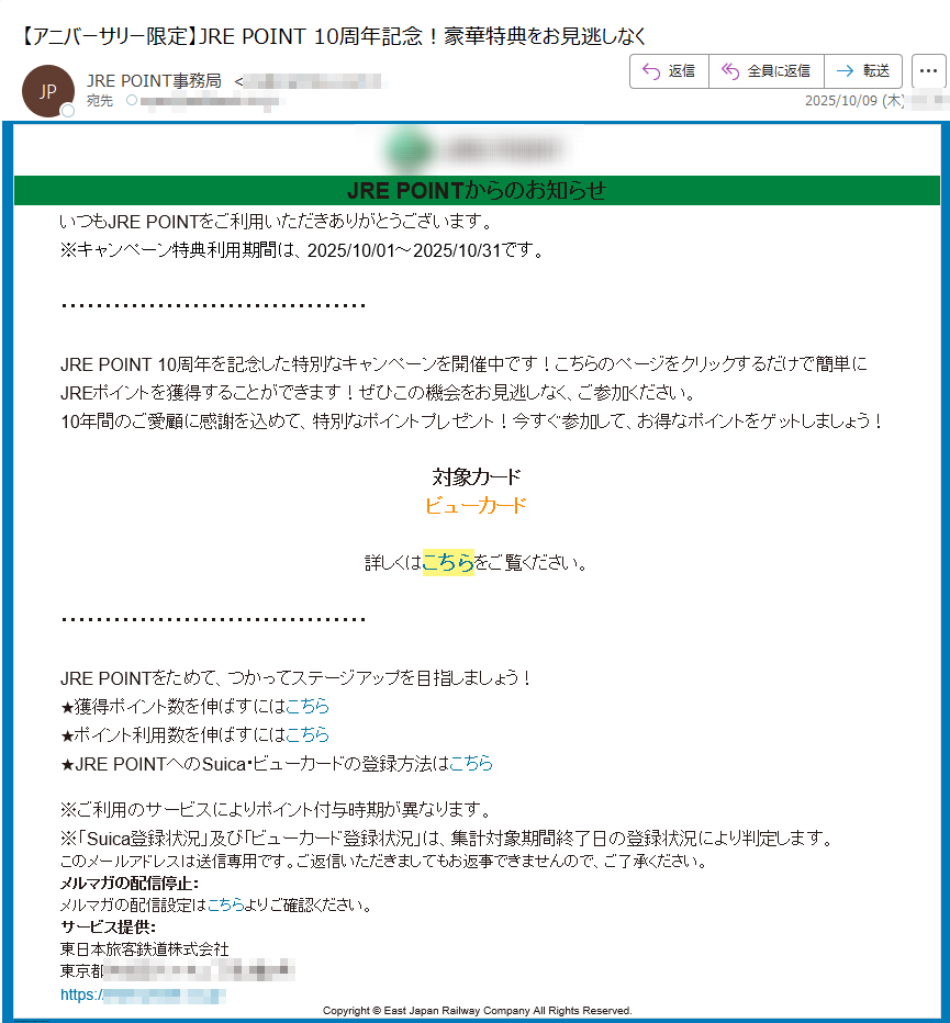 JRE POINTからのお知らせいつもJRE POINTをご利用いただきありがとうございます。※キャンペーン特典利用期間は、2025/10/01~2025/10/31です。JRE POINT 10周年を記念した特別なキャンペーンを開催中です!こちらのページをクリックするだけで簡単にJREポイントを獲得することができます!ぜひこの機会をお見逃しなく、ご参加ください。10年間のご愛顧に感謝を込めて、特別なポイントプレゼント!今すぐ参加して、お得なポイントをゲットしましょう!対象カードビューカード詳しくはこちらをご覧ください。JRE POINTをためて、つかってステージアップを目指しましょう!★獲得ポイント数を伸ばすにはこちら★ポイント利用数を伸ばすにはこちら★JRE POINTへのSuica・ビューカードの登録方法はこちら※ご利用のサービスによりポイント付与時期が異なります。※「Suica登録状況」及び「ビューカード登録状況」は、集計対象期間終了日の登録状況により判定します。このメールアドレスは送信専用です。ご返信いただきましてもお返事できませんので、ご了承ください。メルマガの配信停止:メルマガの配信設定はこちらよりご確認ください。サービス提供:東日本旅客鉄道株式会社東京都https:// Copyright © East Japan Railway Company All Rights Reserved.