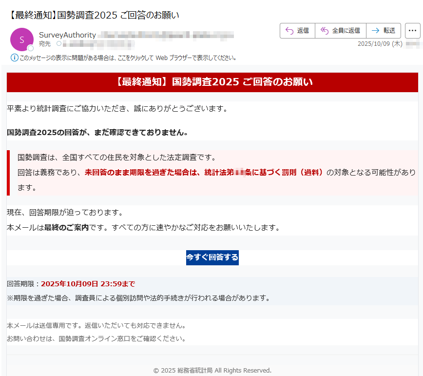 【最終通知】国勢調査2025 ご回答のお願い平素より統計調査にご協力いただき、誠にありがとうございます。国勢調査2025の回答が、まだ確認できておりません。国勢調査は、全国すべての住民を対象とした法定調査です。回答は義務であり、未回答のまま期限を過ぎた場合は、統計法第条に基づく罰則(過料)の対象となる可能性があります。 現在、回答期限が迫っております。本メールは最終のご案内です。すべての方に速やかなご対応をお願いいたします。今すぐ回答する 回答期限:2025年10月09日 23:59まで※期限を過ぎた場合、調査員による個別訪問や法的手続きが行われる場合があります。 本メールは送信専用です。返信いただいても対応できません。お問い合わせは、国勢調査オンライン窓口をご確認ください。 © 2025 総務省統計局 All Rights Reserved.