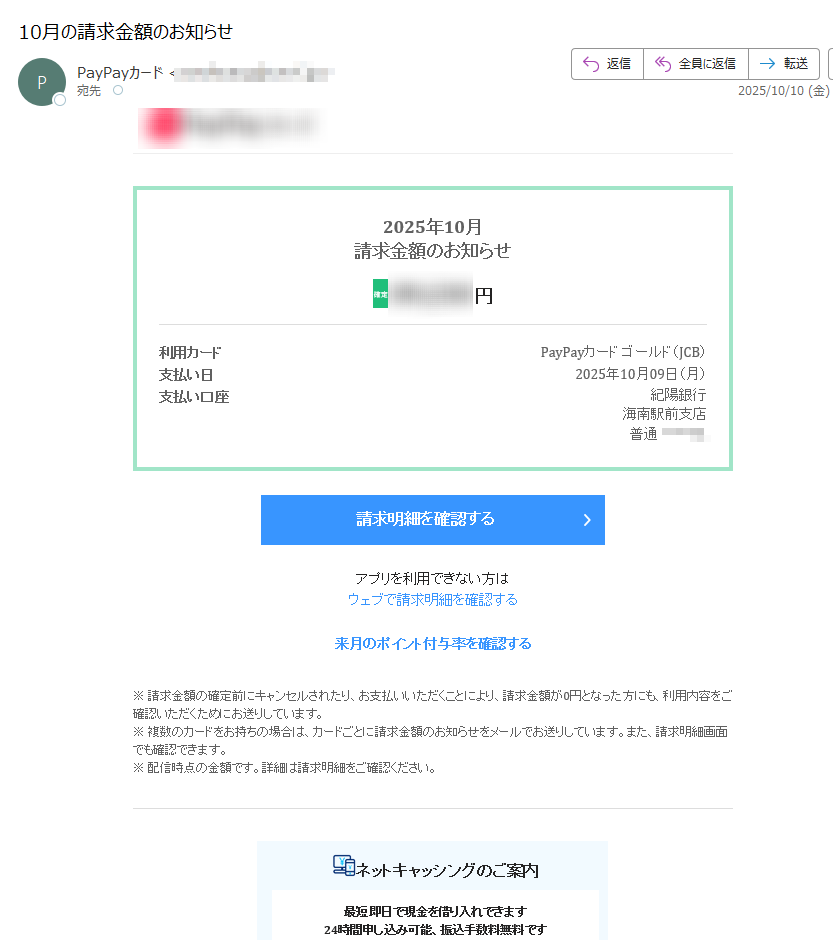 2025年10月請求金額のお知らせ確定円利用カードPayPayカードゴールド(JCB)支払い日2025年10月09日(月)支払い口座紀陽銀行海南駅前支店普通請求明細を確認するアプリを利用できない方はウェブで請求明細を確認する来月のポイント付与率を確認する※請求金額の確定前にキャンセルされたり、お支払いいただくことにより、請求金額が0円となった方にも、利用内容をご確認いただくためにお送りしています。※複数のカードをお持ちの場合は、カードごとに請求金額のお知らせをメールでお送りしています。また、請求明細画面でも確認できます。※配信時点の金額です。詳細は請求明細をご確認ください。ネットキャッシングのご案内最短即日で現金を借り入れできます24時間申し込み可能、振込手数料無料です※ご利用にはキャッシング枠の申し込みが必要です。※申し込みには審査があります。ネットキャッシングについて(アプリ)アプリを利用できない方はネットキャッシングについて(ウェブ)今後のお支払いの調整が可能です【要エントリー】まるごとフラットリボ新規登録と3回利用で5,000ptのPayPayポイントプレゼント!ソフトバンク/ワイモバイル特典の受取方法PayPayカードゴールドの通信料等のお支払い特典を受け取るためには各種設定が必要です。特典の受け取りができていないお客さまは以下より、必要な設定をご確認ください。ソフトバンクの方|ワイモバイルの方アプリのリンクを開くには、PayPayアプリが必要です。スマートフォンからご確認ください。・本メールの内容にお心あたりのない場合は、ヘルプをご確認ください。・このメールは送信専用メールアドレスより一部のお客様にお送りしています。このメールに直接返信いただいても対応できませんのでご了承ください。・カードの利用でお困りの際は、お客様サポートからお問い合わせください。発行:PayPayカード株式会社東京都お問い合わせはこちら©PayPayCardCorporation