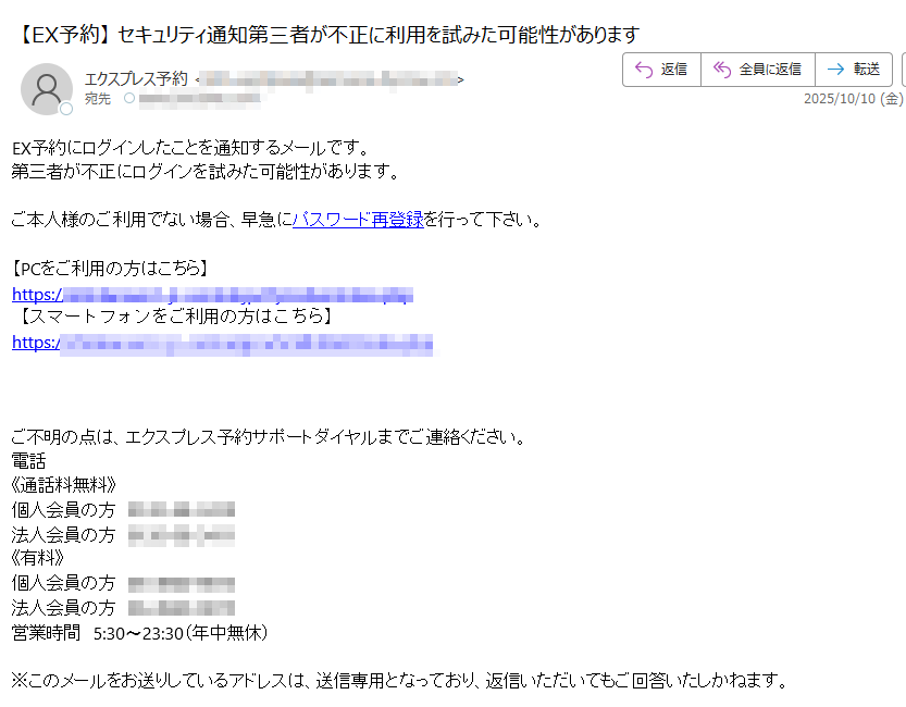 EX予約にログインしたことを通知するメールです。第三者が不正にログインを試みた可能性があります。ご本人様のご利用でない場合、早急にパスワード再登録を行って下さい。【PCをご利用の方はこちら】https://【スマートフォンをご利用の方はこちら】https:/ご不明の点は、エクスプレス予約サポートダイヤルまでご連絡ください。電話《通話料無料》個人会員の方法人会員の方《有料》個人会員の方法人会員の方営業時間5:30〜23:30(年中無休)※このメールをお送りしているアドレスは、送信専用となっており、返信いただいてもご回答いたしかねます。