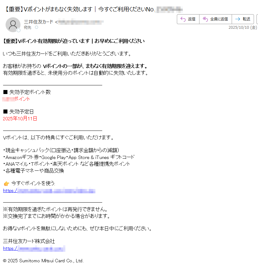 【重要】Vポイント有効期限が迫っています|お早めにご利用くださいいつも三井住友カードをご利用いただきありがとうございます。お客様がお持ちの Vポイントの一部が、まもなく有効期限を迎えます。有効期限を過ぎると、未使用分のポイントは自動的に失効いたします。■ 失効予定ポイント数ポイント■ 失効予定日2025年10月11日Vポイントは、以下の特典にすぐご利用いただけます。・現金キャッシュバック(口座振込・請求金額からの減額)・Amazonギフト券・Google Play・App Store & iTunes ギフトコード・ANAマイル・Tポイント・楽天ポイント など各種提携先ポイント・各種電子マネーや商品交換今すぐポイントを使う:https:/※有効期限を過ぎたポイントは再発行できません。※交換完了までにお時間がかかる場合があります。お得なVポイントを無駄にしないためにも、ぜひ本日中にご利用ください。三井住友カード株式会社https:/© 2025 Sumitomo Mitsui Card Co., Ltd.