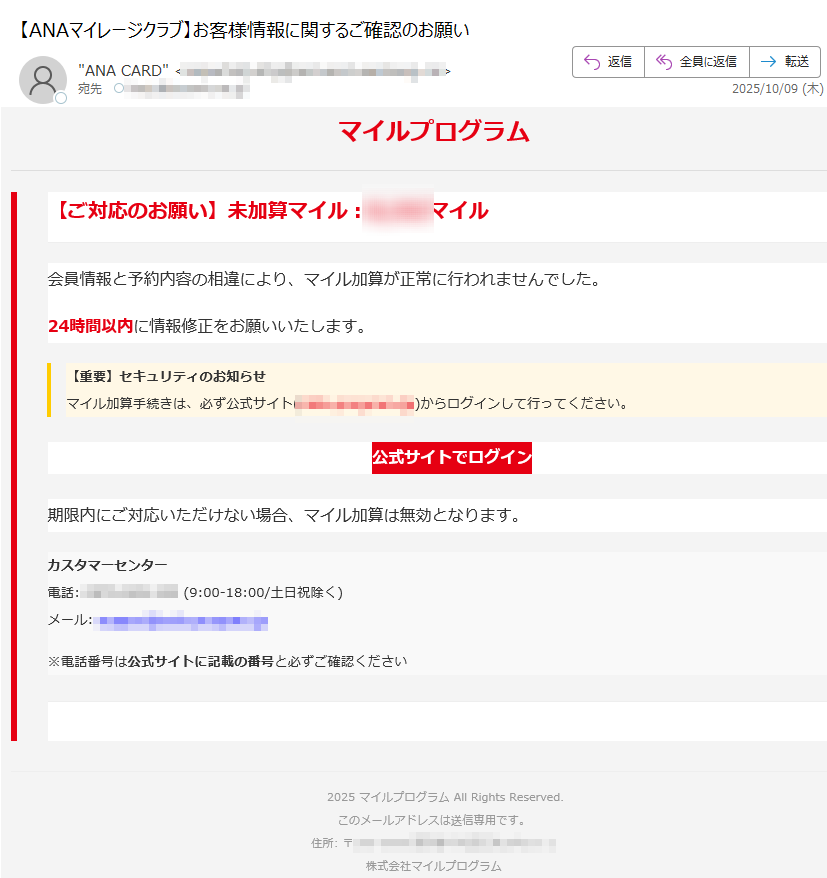 マイルプログラム【ご対応のお願い】未加算マイル:マイル会員情報と予約内容の相違により、マイル加算が正常に行われませんでした。24時間以内に情報修正をお願いいたします。【重要】セキュリティのお知らせマイル加算手続きは、必ず公式サイト()からログインして行ってください。 公式サイトでログイン 期限内にご対応いただけない場合、マイル加算は無効となります。カスタマーセンター電話: (9:00-18:00/土日祝除く)メール: ※電話番号は公式サイトに記載の番号と必ずご確認ください2025 マイルプログラム All Rights Reserved.このメールアドレスは送信専用です。住所: 〒株式会社マイルプログラム