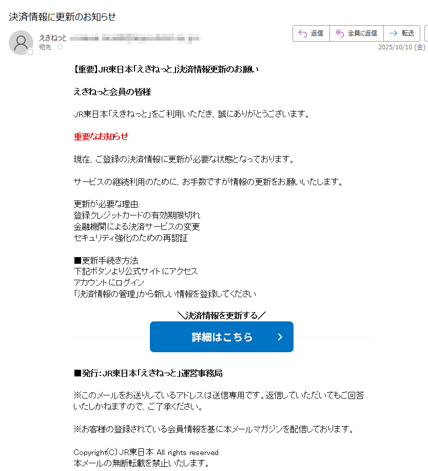 【重要】JR東日本「えきねっと」決済情報更新のお願い えきねっと会員の皆様 JR東日本「えきねっと」をご利用いただき、誠にありがとうございます。 重要なお知らせ 現在、ご登録の決済情報に更新が必要な状態となっております。 サービスの継続利用のために、お手数ですが情報の更新をお願いいたします。 更新が必要な理由: 登録クレジットカードの有効期限切れ 金融機関による決済サービスの変更 セキュリティ強化のための再認証 ■更新手続き方法 下記ボタンより公式サイトにアクセス アカウントにログイン 「決済情報の管理」から新しい情報を登録してください 決済情報を更新する   ■発行:JR東日本「えきねっと」運営事務局 ※このメールをお送りしているアドレスは送信専用です。返信していただいてもご回答いたしかねますので、ご了承ください。 ※お客様の登録されている会員情報を基に本メールマガジンを配信しております。 Copyright(C) JR東日本 All rights reserved. 本メールの無断転載を禁止いたします。