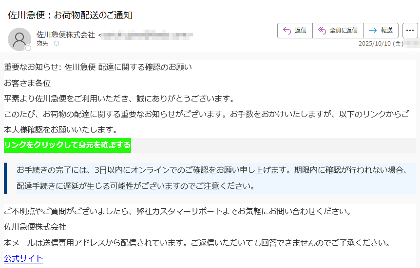 重要なお知らせ: 佐川急便 配達に関する確認のお願い お客さま各位平素より佐川急便をご利用いただき、誠にありがとうございます。このたび、お荷物の配達に関する重要なお知らせがございます。お手数をおかけいたしますが、以下のリンクからご本人様確認をお願いいたします。リンクをクリックして身元を確認する お手続きの完了には、3日以内にオンラインでのご確認をお願い申し上げます。期限内に確認が行われない場合、配達手続きに遅延が生じる可能性がございますのでご注意ください。ご不明点やご質問がございましたら、弊社カスタマーサポートまでお気軽にお問い合わせください。佐川急便株式会社本メールは送信専用アドレスから配信されています。ご返信いただいても回答できませんのでご了承ください。公式サイト