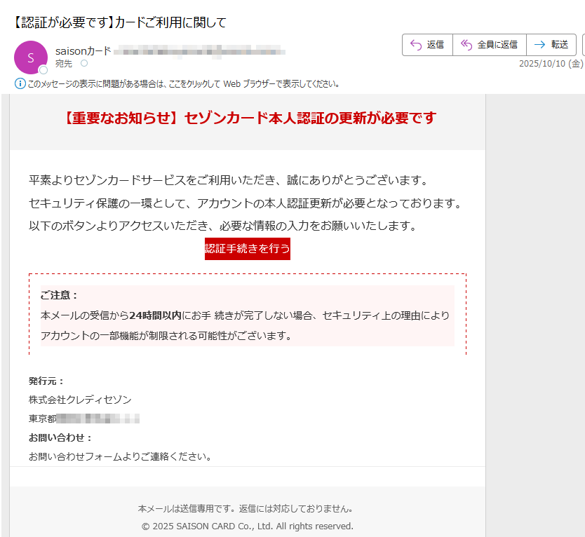 【重要なお知らせ】セゾンカード本人認証の更新が必要です平素よりセゾンカードサービスをご利用いただき、誠にありがとうございます。セキュリティ保護の一環として、アカウントの本人認証更新が必要となっております。以下のボタンよりアクセスいただき、必要な情報の入力をお願いいたします。認証手続きを行う ご注意:本メールの受信から24時間以内にお手 続きが完了しない場合、セキュリティ上の理由によりアカウントの一部機能が制限される可能性がございます。 発行元:株式会社クレディセゾン東京都 お問い合わせ:お問い合わせフォームよりご連絡ください。本メールは送信専用です。返信には対応しておりません。© 2025 SAISON CARD Co., Ltd. All rights reserved.