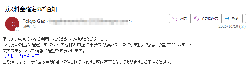 平素より東京ガスをご利用いただき誠にありがとうございます。今月分の料金が確定しましたが、お客様の口座に十分な 残高がないため、支払い処理が承認されていません。次のステップとして情報の確認をお願いします。お支払い内容を変更この通知は システムより自動的に送信されています。返信不可となっております。ご了承ください。