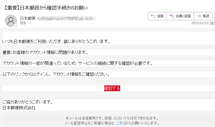 日本郵政株式会社からのお知らせ いつも日本郵便をご利用いただき、誠にありがとうございます。重要:お客様のアカウント情報に問題があります。アカウント情報の一部が間違っているため、サービスの継続に関する確認が必要です。以下のリンクからログインし、アカウント情報をご確認ください。確認する ご協力ありがとうございます。日本郵便株式会社本メールは送信専用です。返信いただいても対応できかねます。メール配信停止をご希望の場合は、こちらからお願いいたします。