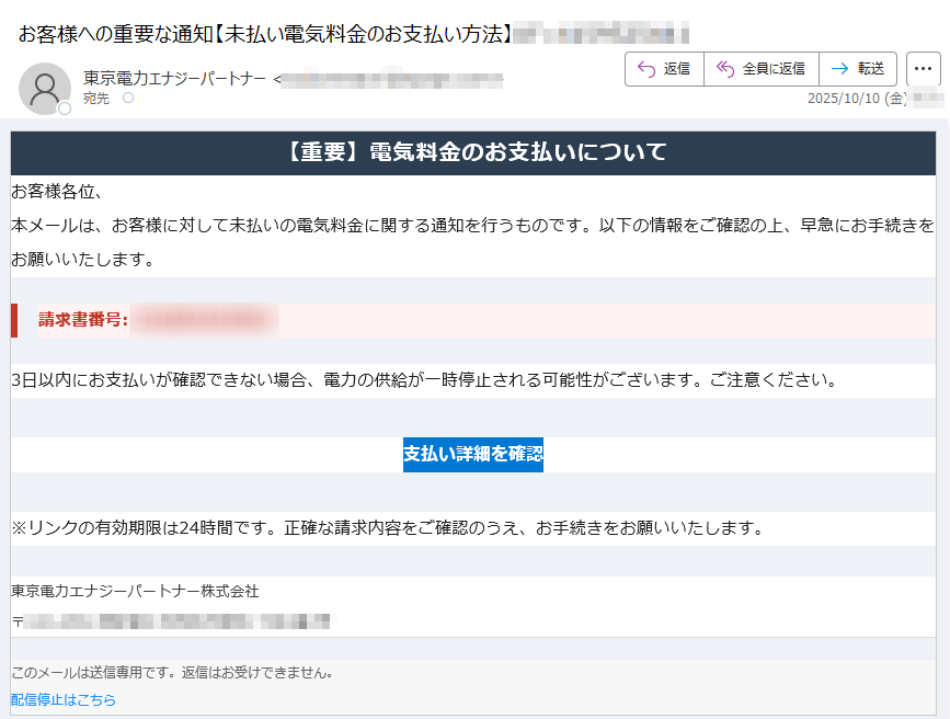 【重要】電気料金のお支払いについて お客様各位、本メールは、お客様に対して未払いの電気料金に関する通知を行うものです。以下の情報をご確認の上、早急にお手続きをお願いいたします。請求書番号: 3日以内にお支払いが確認できない場合、電力の供給が一時停止される可能性がございます。ご注意ください。支払い詳細を確認 ※リンクの有効期限は24時間です。正確な請求内容をご確認のうえ、お手続きをお願いいたします。東京電力エナジーパートナー株式会社〒 このメールは送信専用です。返信はお受けできません。配信停止はこちら