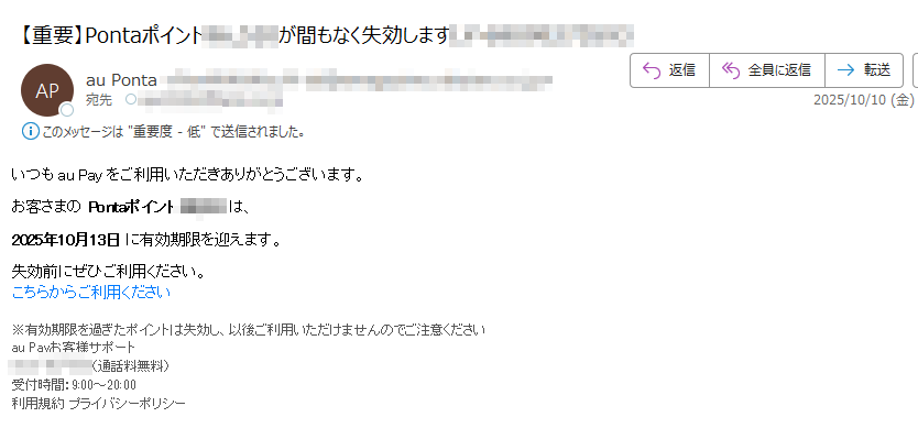 いつも au Pay をご利用いただきありがとうございます。お客さまの Pontaポイントは、 2025年10月13日 に有効期限を迎えます。 失効前にぜひご利用ください。こちらからご利用ください ※有効期限を過ぎたポイントは失効し、以後ご利用いただけませんのでご注意くださいau Payお客様サポート(通話料無料)受付時間:9:00~20:00利用規約 プライバシーポリシー