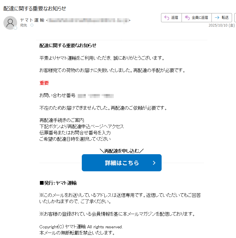 配達に関する重要なお知らせ 平素よりヤマト運輸をご利用いただき、誠にありがとうございます。 お客様宛ての荷物のお届けに失敗いたしました。再配達の手配が必要です。 重要 お問い合わせ番号: 不在のためお届けできませんでした。再配達のご依頼が必要です。 再配達手続きのご案内: 下記ボタンより再配達申込ページへアクセス 伝票番号またはお問合せ番号を入力 ご希望の配達日時を選択してください 再配達を申し込む   ■発行:ヤマト運輸 ※このメールをお送りしているアドレスは送信専用です。返信していただいてもご回答いたしかねますので、ご了承ください。 ※お客様の登録されている会員情報を基に本メールマガジンを配信しております。 Copyright(C) ヤマト運輸 All rights reserved. 本メールの無断転載を禁止いたします。