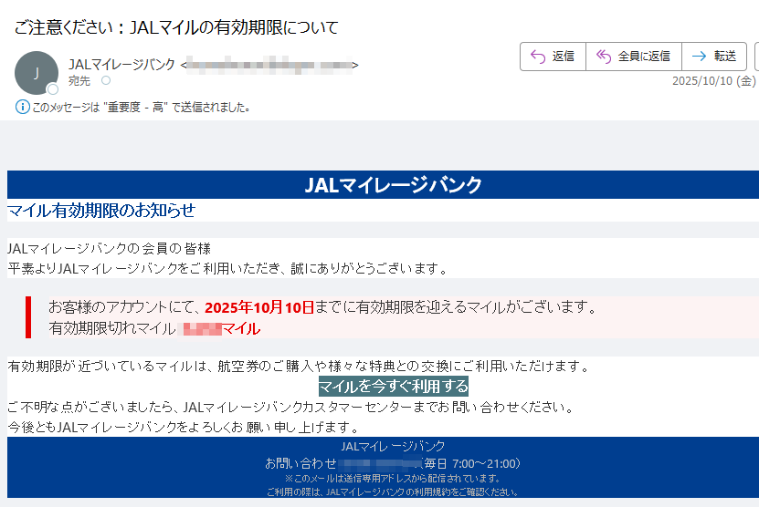 JALマイレージバンクマイル有効期限のお知らせJALマイレージバンクの会員の皆様平素よりJALマイレージバンクをご利用いただき、誠にありがとうございます。お客様のアカウントにて、2025年10月10日までに有効期限を迎えるマイルがございます。有効期限切れマイル:マイル有効期限が近づいているマイルは、航空券のご購入や様々な特典との交換にご利用いただけます。マイルを今すぐ利用する ご不明な点がございましたら、JALマイレージバンクカスタマーセンターまでお問い合わせください。今後ともJALマイレージバンクをよろしくお願い申し上げます。JALマイレージバンクお問い合わせ:(毎日 7:00~21:00)※このメールは送信専用アドレスから配信されています。ご利用の際は、JALマイレージバンクの利用規約をご確認ください。