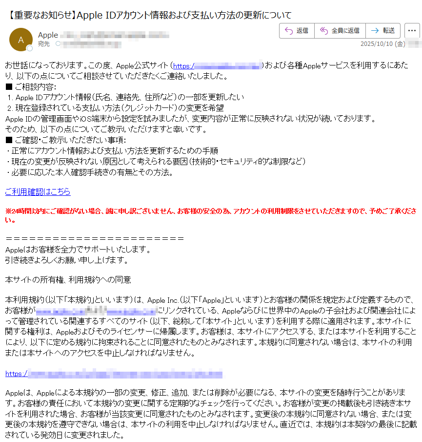 お世話になっております。この度、Apple公式サイト(https://)および各種Appleサービスを利用するにあたり、以下の点についてご相談させていただきたくご連絡いたしました。■ ご相談内容: 1. Apple IDアカウント情報(氏名、連絡先、住所など)の一部を更新したい 2. 現在登録されている支払い方法(クレジットカード)の変更を希望Apple IDの管理画面やiOS端末から設定を試みましたが、変更内容が正常に反映されない状況が続いております。そのため、以下の点についてご教示いただけますと幸いです。■ ご確認・ご教示いただきたい事項: • 正常にアカウント情報および支払い方法を更新するための手順 • 現在の変更が反映されない原因として考えられる要因(技術的・セキュリティ的な制限など) • 必要に応じた本人確認手続きの有無とその方法。ご利用確認はこちら※24時間以内にご確認がない場合、誠に申し訳ございません、お客様の安全の為、アカウントの利用制限をさせていただきますので、予めご了承ください。 Appleはお客様を全力でサポートいたします。  引き続きよろしくお願い申し上げます。本サイトの所有権、利用規約への同意本利用規約(以下「本規約」といいます)は、Apple Inc.(以下「Apple」といいます)とお客様の関係を規定および定義するもので、お客様がappleにリンクされている、Appleならびに世界中のAppleの子会社および関連会社によって管理されている関連するすべてのサイト(以下、総称して「本サイト」といいます)を利用する際に適用されます。本サイトに関する権利は、Appleおよびそのライセンサーに帰属します。お客様は、本サイトにアクセスする、または本サイトを利用することにより、以下に定める規約に拘束されることに同意されたものとみなされます。本規約に同意されない場合は、本サイトの利用または本サイトへのアクセスを中止しなければなりません。https:/Appleは、Appleによる本規約の一部の変更、修正、追加、または削除が必要になる、本サイトの変更を随時行うことがあります。お客様の責任において本規約の変更に関する定期的なチェックを行ってください。お客様が変更の掲載後も引き続き本サイトを利用された場合、お客様が当該変更に同意されたものとみなされます。変更後の本規約に同意されない場合、または変更後の本規約を遵守できない場合は、本サイトの利用を中止しなければなりません。直近では、本規約は本契約の最後に記載されている発効日に変更されました。コンテンツ本サイトのあらゆる情報、マテリアル、およびコンテンツ(テキスト、グラフィック、ユーザーインターフェイス、ビジュアルインターフェイス、写真、ビデオ、商標、音楽、アートワーク、デジタルダウンロード、およびソフトウェアを含むが、これらに限定されない)(以下、総称して「コンテンツ」といいます)は、Appleにより所有、管理、またはAppleにライセンス供与されており、トレードドレス、著作権、特許、および商標に関する法律、ならびにその他の様々な知的所有権および不正競争防止法によって保護されています。https://お客様は、コンテンツまたは本サイトのいかなる部分も、いかなる目的であれ、自分自身のためか第三者のためかに関わらず、Appleの書面による事前の明示的な同意を得ることなく、いかなる方法(「ミラーリング」を含む)によっても、アクセス、ダウンロード、コピー、複製、再公開、アップロード、投稿、一般公開、エンコード、翻訳、送信、または頒布することはできません。https://お客様は、本サイトからのダウンロードのためにAppleが意図的に提供している、Appleの製品およびサービスに関する情報(データシート、ナレッジベース記事、およびこれらに類似するマテリアルなど)を利用することができます。ただし、お客様が提供された情報をお客様の個人的な目的にのみ利用し、ほかのいかなるプラットフォームまたはウェブサイトにも掲載したり、提供されたどの情報にも変更(所有権通知の削除を含むが、これに限定されない)を加えたりしないことを条件とします。https://Copyright (C) 2025 iTunes K.K.東京都 プライバシーポリシー|利用規約|サポート