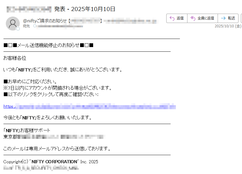 メール送信機能停止のお知らせお客様各位いつも「NIFTY」をご利用いただき、誠にありがとうございます。■お早めにご対応ください。※7日以内にアカウントが閉鎖される場合がございます。■以下のリンクをクリックして再度ご確認ください:https://今後とも「NIFTY」をよろしくお願いいたします。「NIFTY」お客様サポート東京都このメールは専用メールアドレスから送信しております。Copyright(C) NIFTY CORPORATION Inc. 2025