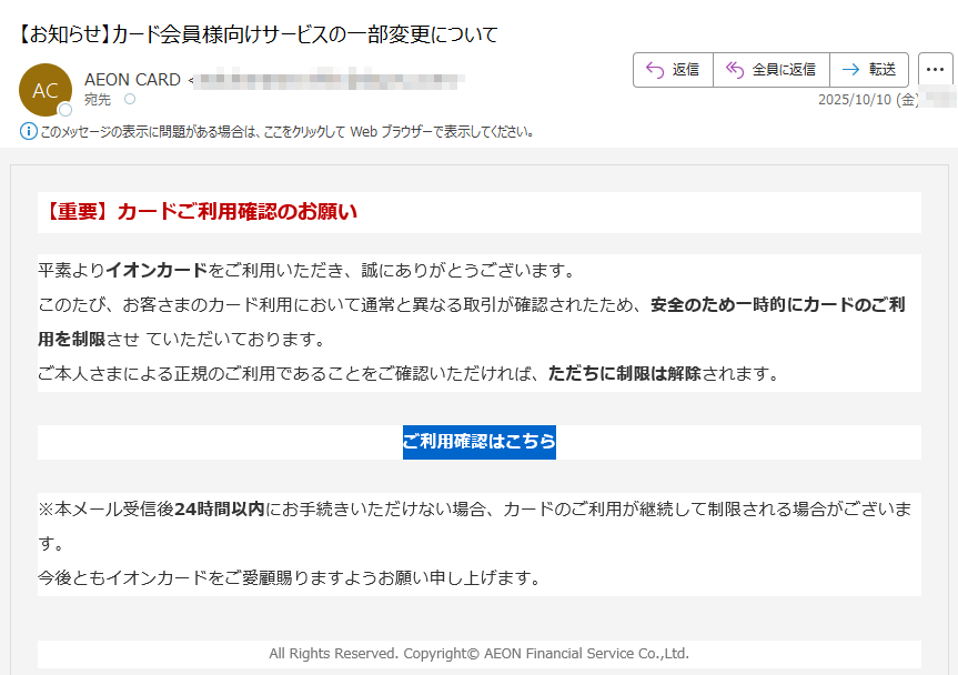 【重要】カードご利用確認のお願い平素よりイオンカードをご利用いただき、誠にありがとうございます。このたび、お客さまのカード利用において通常と異なる取引が確認されたため、安全のため一時的にカードのご利用を制限させ ていただいております。ご本人さまによる正規のご利用であることをご確認いただければ、ただちに制限は解除されます。ご利用確認はこちら ※本メール受信後24時間以内にお手続きいただけない場合、カードのご利用が継続して制限される場合がございます。今後ともイオンカードをご愛顧賜りますようお願い申し上げます。All Rights Reserved. Copyright© AEON Financial Service Co.,Ltd.