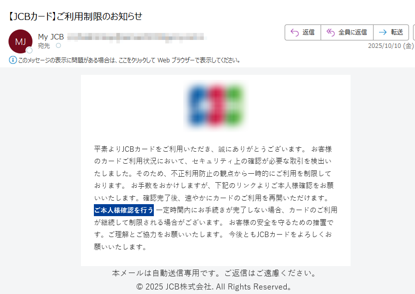 平素よりJCBカードをご利用いただき、誠にありがとうございます。 お客様のカードご利用状況において、セキュリティ上の確認が必要な取引を検出いたしました。そのため、不正利用防止の観点から一時的にご利用を制限しております。 お手数をおかけしますが、下記のリンクよりご本人様確認をお願いいたします。確認完了後、速やかにカードのご利用を再開いただけます。 ご本人様確認を行う 一定時間内にお手続きが完了しない場合、カードのご利用が継続して制限される場合がございます。 お客様の安全を守るための措置です。ご理解とご協力をお願いいたします。 今後ともJCBカードをよろしくお願いいたします。 本メールは自動送信専用です。ご返信はご遠慮ください。© 2025 JCB株式会社. All Rights Reserved。
