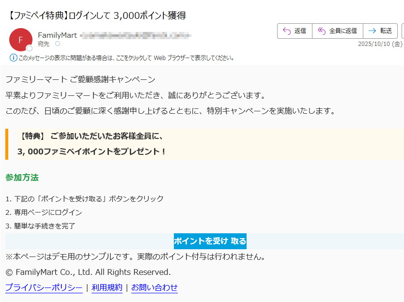ファミリーマート ご愛顧感謝キャンペーン 平素よりファミリーマートをご利用いただき、誠にありがとうございます。このたび、日頃のご愛顧に深く感謝申し上げるとともに、特別キャンペーンを実施いたします。【特典】 ご参加いただいたお客様全員に、3, 000ファミペイポイントをプレゼント! 参加方法1. 下記の「ポイントを受け取る」ボタンをクリック2. 専用ページにログイン3. 簡単な手続きを完了ポイントを受け 取る ※本ページはデモ用のサンプルです。実際のポイント付与は行われません。© FamilyMart Co., Ltd. All Rights Reserved.プライバシーポリシー | 利用規約 | お問い合わせ