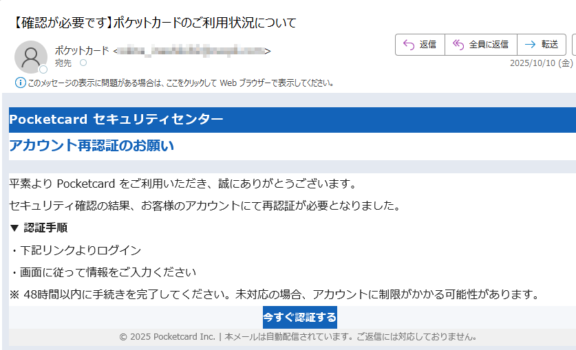 Pocketcard セキュリティセンター アカウント再認証のお願い平素より Pocketcard をご利用いただき、誠にありがとうございます。セキュリティ確認の結果、お客様のアカウントにて再認証が必要となりました。▼ 認証手順・下記リンクよりログイン・画面に従って情報をご入力ください※ 48時間以内に手続きを完了してください。未対応の場合、アカウントに制限がかかる可能性があります。今すぐ認証する © 2025 Pocketcard Inc. | 本メールは自動配信されています。ご返信には対応しておりません。