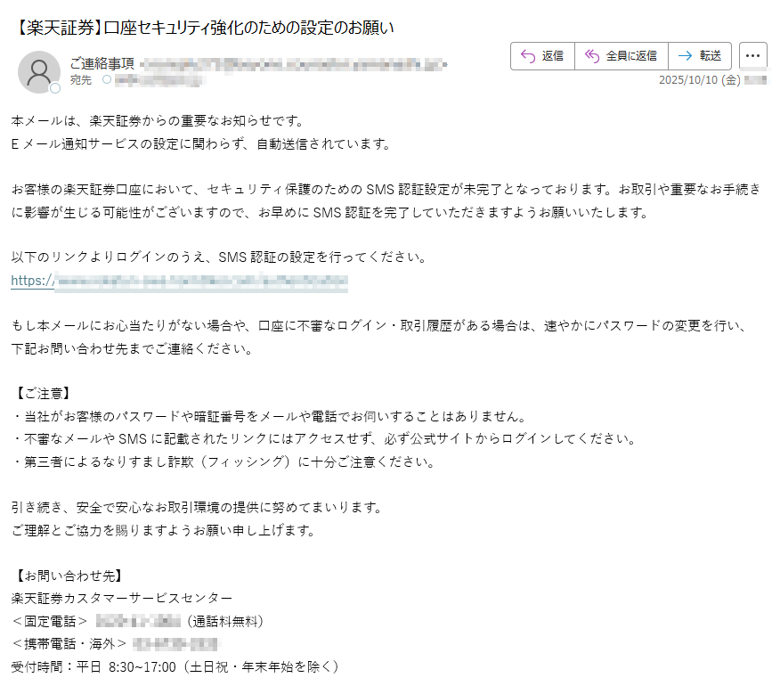 本メールは、楽天証券からの重要なお知らせです。Eメール通知サービスの設定に関わらず、自動送信されています。お客様の楽天証券口座において、セキュリティ保護のためのSMS認証設定が未完了となっております。お取引や重要なお手続きに影響が生じる可能性がございますので、お早めにSMS認証を完了していただきますようお願いいたします。以下のリンクよりログインのうえ、SMS認証の設定を行ってください。https:/もし本メールにお心当たりがない場合や、口座に不審なログイン・取引履歴がある場合は、速やかにパスワードの変更を行い、下記お問い合わせ先までご連絡ください。【ご注意】・当社がお客様のパスワードや暗証番号をメールや電話でお伺いすることはありません。・不審なメールやSMSに記載されたリンクにはアクセスせず、必ず公式サイトからログインしてください。・第三者によるなりすまし詐欺(フィッシング)に十分ご注意ください。引き続き、安全で安心なお取引環境の提供に努めてまいります。ご理解とご協力を賜りますようお願い申し上げます。【お問い合わせ先】楽天証券カスタマーサービスセンター<固定電話>(通話料無料)<携帯電話・海外>受付時間:平日 8:30~17:00(土日祝・年末年始を除く)