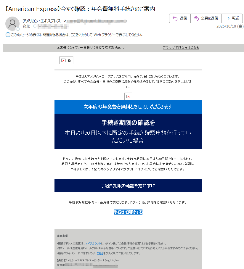 お客様にとって、一番頼りになる存在でありたい。 ブラウザで見る方はこちら 平素よりアメリカン・エキスプレスをご利用いただき、誠にありがとうございます。このたび、すべての会員様へ日頃のご愛顧に感謝の意を込めまして、特別なご案内を申し上げます。  次年度の年会費を無料とさせていただきます 手続き期限の確認を 本日より30日以内に所定の手続き確認申請を行っていただいた場合 ぜひこの機会にお手続きをお願いいたします。手続き期限は本日より30日間となっております。期限を過ぎますと、この特別なご案内は無効となりますので、お早めにお手続きください。詳細につきましては、下記のボタンよりマイアカウントにログインしてご確認いただけます。 手続き期限の確認を忘れずに 手続き期限は各カード会員様で異なります。ログイン後、詳細をご確認いただけます。 手続きを開始する 注意事項 ・配信アドレスの変更は、マイアカウントにログイン後、ご登録情報の変更よりお手続きください。・本Eメールは送信専用Eメールアドレスから配信されています。ご返信いただいてもお応えいたしかねますのでご了承ください。・顧客プライバシーにつきましては、こちらをクリックしてご覧いただけます。 【発行】アメリカン・エキスプレス・インターナショナル, Inc.東京都 Copyright © American Express International, Inc. All Rights Reserved.