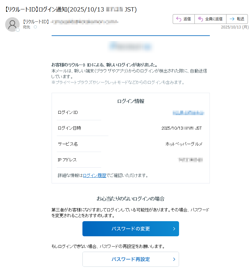 お客様のリクルートIDによる、新しいログインがありました。 本メールは、新しい端末(ブラウザやアプリ)からのログインが検出された際に、自動送信しています。 ※プライベートブラウズやシークレットモードなどからのログインも含みます。 ログイン情報 ログインID ログイン日時 2025/10/13 サービス名	ホットペッパーグルメ IPアドレス詳細な情報はログイン履歴でご確認いただけます。 お心当たりのないログインの場合 第三者がお客様になりすましてログインしている可能性があります。その場合、パスワードを変更されることをおすすめします。  もしログインできない場合、パスワードの再設定をお願いします。  リクルートIDのセキュリティ対策について リクルートIDでは、さまざまなセキュリティ対策のための機能を提供しております。会員情報の設定ページより、設定内容の見直しと、セキュリティ強化のための対策をお願いいたします。 リクルートID会員情報の設定はこちら リクルートIDのセキュリティ対策についてはこちら リクルートIDについて リクルートIDとは、様々なオンラインサービスで共通につかえる便利な会員IDです。じゃらんnet・HOT PEPPER Beauty・ホットペッパーグルメなど様々なサービスが使えます。 詳しくはこちら ◆このメールは、重要なお知らせのため、メールマガジンの配信設定に関わらずお送りしております。◆このメールは送信専用です。ご返信いただきましても、対応いたしかねます。ご不明な点がございましたら、以下のURLよりヘルプページをご確認ください。https://編集・著作・発行:株式会社リクルートhttps://