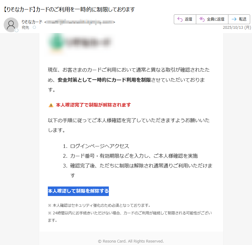 現在、お客さまのカードご利用において通常と異なる取引が確認されたため、安全対策として一時的にカード利用を制限させていただいております。⚠ 本人確認完了で制限が解除されます以下の手順に従ってご本人様確認を完了していただきますようお願いいたします。1.ログインページへアクセス 2.カード番号・有効期限などを入力し、ご本人様確認を実施 3.確認完了後、ただちに制限は解除され通常通りご利用いただけます 本人確認して制限を解除する※ 本人確認はセキュリティ強化のため必須となっております。※ 24時間以内にお手続きいただけない場合、カードのご利用が継続して制限される可能性がございます。 © Resona Card. All Rights Reserved.