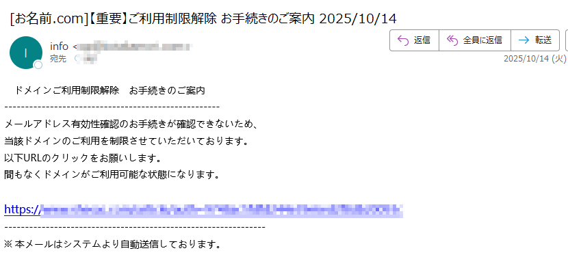 ドメインご利用制限解除 お手続きのご案内メールアドレス有効性確認のお手続きが確認できないため、当該ドメインのご利用を制限させていただいております。以下URLのクリックをお願いします。間もなくドメインがご利用可能な状態になります。https://※ 本メールはシステムより自動送信しております。