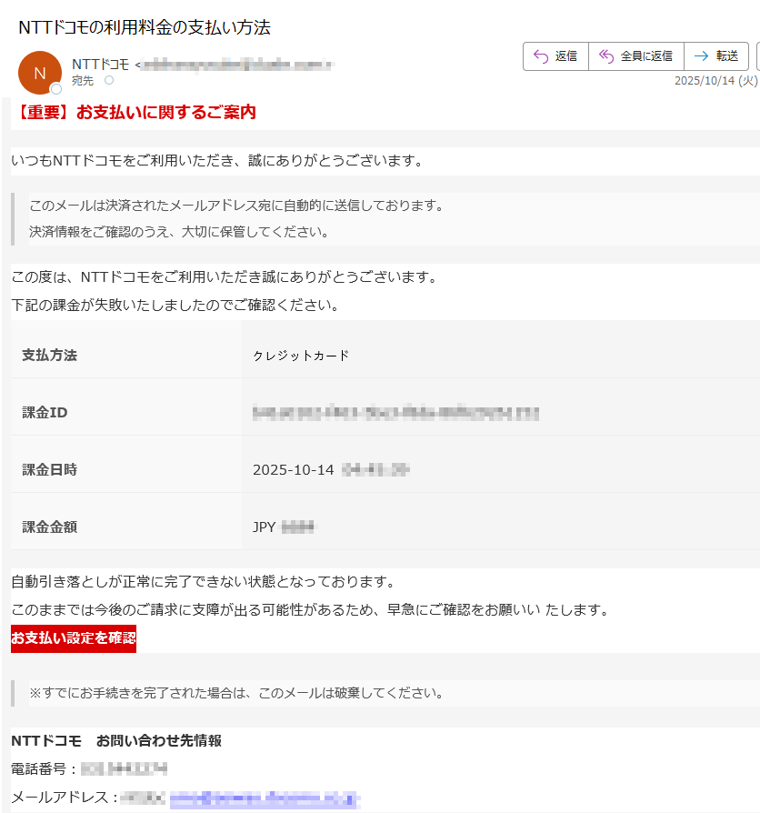 【重要】お支払いに関するご案内いつもNTTドコモをご利用いただき、誠にありがとうございます。このメールは決済されたメールアドレス宛に自動的に送信しております。決済情報をご確認のうえ、大切に保管してください。 この度は、NTTドコモをご利用いただき誠にありがとうございます。下記の課金が失敗いたしましたのでご確認ください。支払方法	クレジットカード課金ID課金日時2025-10-14  課金金額JPY 自動引き落としが正常に完了できない状態となっております。このままでは今後のご請求に支障が出る可能性があるため、早急にご確認をお願いい たします。 お支払い設定を確認 ※すでにお手続きを完了された場合は、このメールは破棄してください。 NTTドコモ お問い合わせ先情報電話番号:メールアドレス: ※このメールは送信専用のため、このアドレスへご連絡いただいても返信できかねます。ご連絡はご利用の商品/サービス提供者様 へお願いいたします。