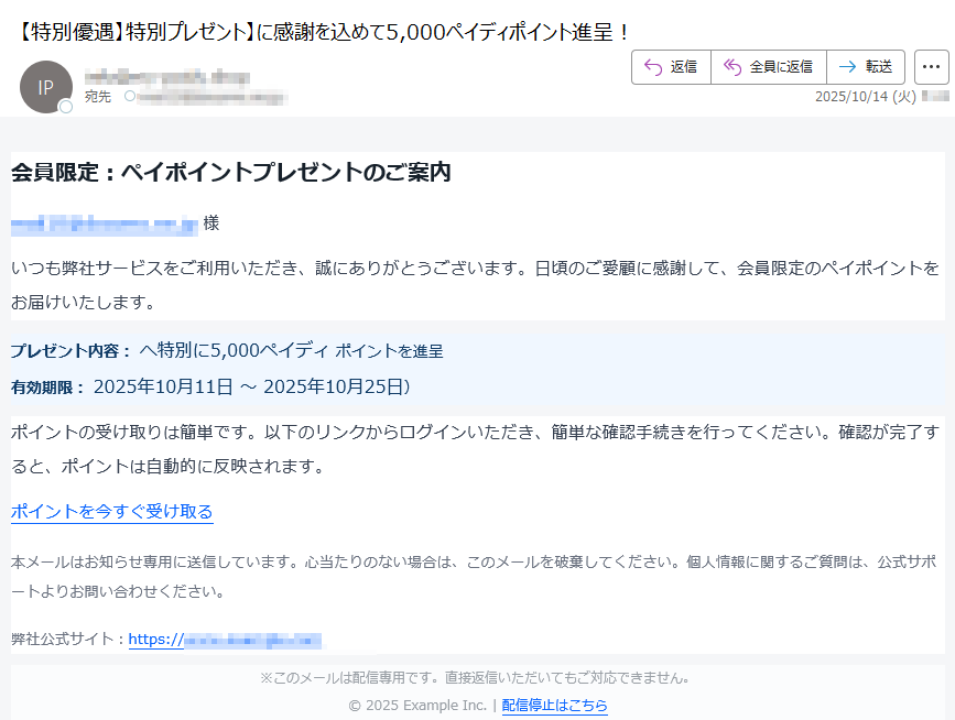 会員限定:ペイポイントプレゼントのご案内様いつも弊社サービスをご利用いただき、誠にありがとうございます。日頃のご愛顧に感謝して、会員限定のペイポイントをお届けいたします。プレゼント内容: へ特別に5,000ペイディ ポイントを進呈有効期限: 2025年10月11日 ~ 2025年10月25日)ポイントの受け取りは簡単です。以下のリンクからログインいただき、簡単な確認手続きを行ってください。確認が完了すると、ポイントは自動的に反映されます。ポイントを今すぐ受け取る本メールはお知らせ専用に送信しています。心当たりのない場合は、このメールを破棄してください。個人情報に関するご質問は、公式サポートよりお問い合わせください。弊社公式サイト:https:/※このメールは配信専用です。直接返信いただいてもご対応できません。© 2025 Example Inc. | 配信停止はこちら