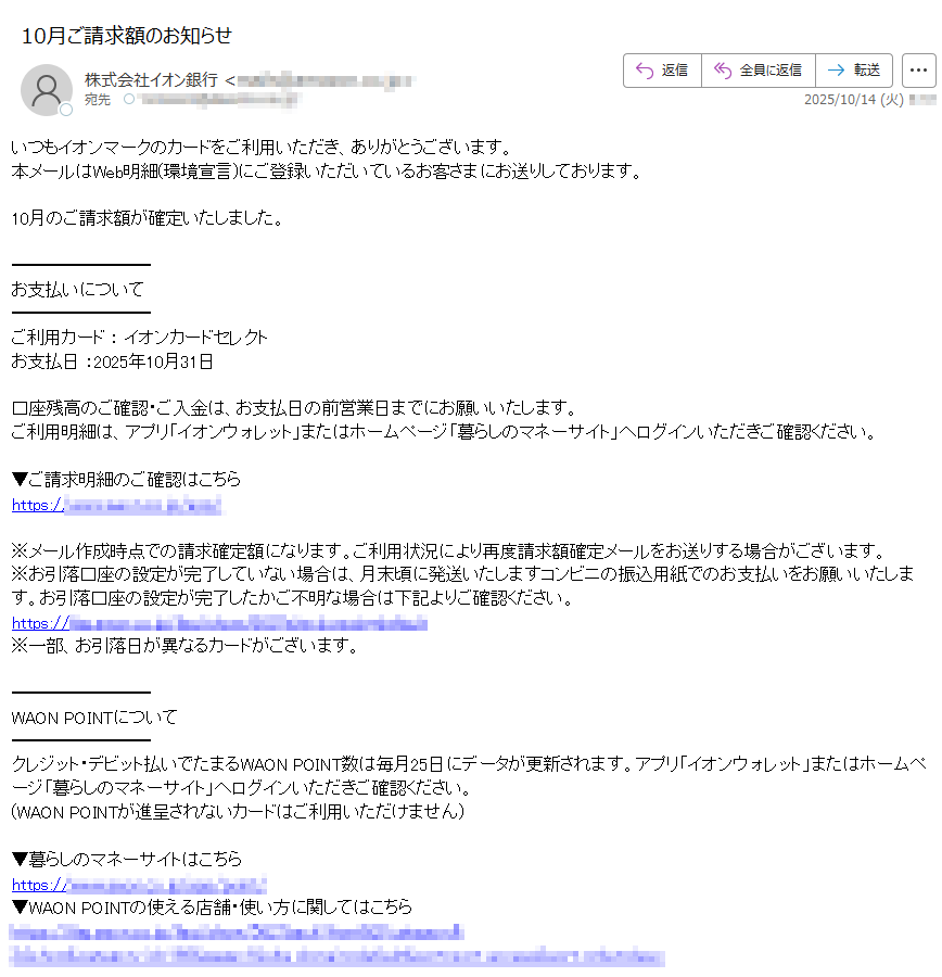 いつもイオンマークのカードをご利用いただき、ありがとうございます。本メールはWeb明細(環境宣言)にご登録いただいているお客さまにお送りしております。10月のご請求額が確定いたしました。お支払いについてご利用カード : イオンカードセレクトお支払日 :2025年10月31日口座残高のご確認・ご入金は、お支払日の前営業日までにお願いいたします。ご利用明細は、アプリ「イオンウォレット」またはホームページ「暮らしのマネーサイト」へログインいただきご確認ください。▼ご請求明細のご確認はこちらhttps://※メール作成時点での請求確定額になります。ご利用状況により再度請求額確定メールをお送りする場合がございます。※お引落口座の設定が完了していない場合は、月末頃に発送いたしますコンビニの振込用紙でのお支払いをお願いいたします。お引落口座の設定が完了したかご不明な場合は下記よりご確認ください。https://※一部、お引落日が異なるカードがございます。WAON POINTについてクレジット・デビット払いでたまるWAON POINT数は毎月25日にデータが更新されます。アプリ「イオンウォレット」またはホームページ「暮らしのマネーサイト」へログインいただきご確認ください。(WAON POINTが進呈されないカードはご利用いただけません)▼暮らしのマネーサイトはこちらhttps://▼WAON POINTの使える店舗・使い方に関してはこちらhttps://アプリやメールでおトクな情報が受取れます!イオンカード公式アプリ「イオンウォレット」ならご利用明細の確認やポイント交換はもちろん、会員限定クーポンも利用でき便利でおトク♪▼iPhoneをお持ちの方はこちらhttps:/▼Androidスマホをお持ちの方はこちらhttps:/▼イオンなどでのお買い物情報やカードキャンペーン情報もいち早くお届け!メールマガジンのご登録はこちらhttps:お客さま情報の最新化についてご登録情報(氏名、住所、連絡先、メールアドレスなど)に変更がございましたら、暮らしのマネーサイトよりお手続きをお願いいたします。≪住所変更手続きのお願い≫お引越しなどで住所に変更が生じた際には、お早めに住所変更の届出をお願いいたします。お届けいただけない場合、郵送による重要なお知らせが届かない場合もありますのでご注意ください。▼カード登録内容照会・変更についてはこちらhttps://▼メールアドレスの変更はこちら https://■イオンスクエアメンバーID・パスワードをお忘れの場合https:/■お問い合わせ先https:// このメールアドレス[は送信専用アドレスのため、ご返信いただいてもご用件は承れません。当メールにお心当たりのない方は、大変お手数をお掛けいたしますが、その旨をお書き添えいただき下記アドレスまでお送りください。発行:株式会社イオン銀行https:/業務受託会社:イオンフィナンシャルサービス株式会社https://このメールに掲載された内容を許可なく転載することを禁じます。