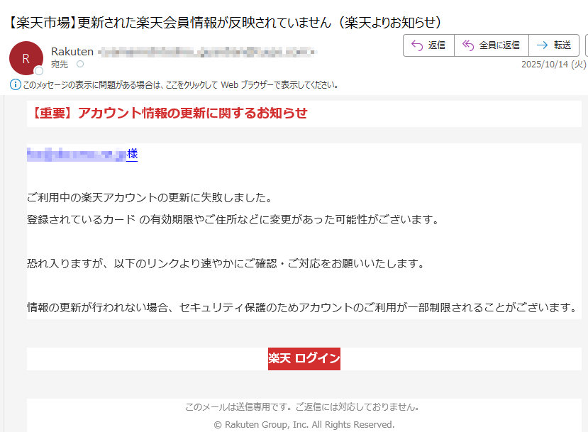 【重要】アカウント情報の更新に関するお知らせ様ご利用中の楽天アカウントの更新に失敗しました。登録されているカード の有効期限やご住所などに変更があった可能性がございます。恐れ入りますが、以下のリンクより速やかにご確認・ご対応をお願いいたします。情報の更新が行われない場合、セキュリティ保護のためアカウントのご利用が一部制限されることがございます。 楽天 ログイン このメールは送信専用です。ご返信には対応しておりません。© Rakuten Group, Inc. All Rights Reserved.