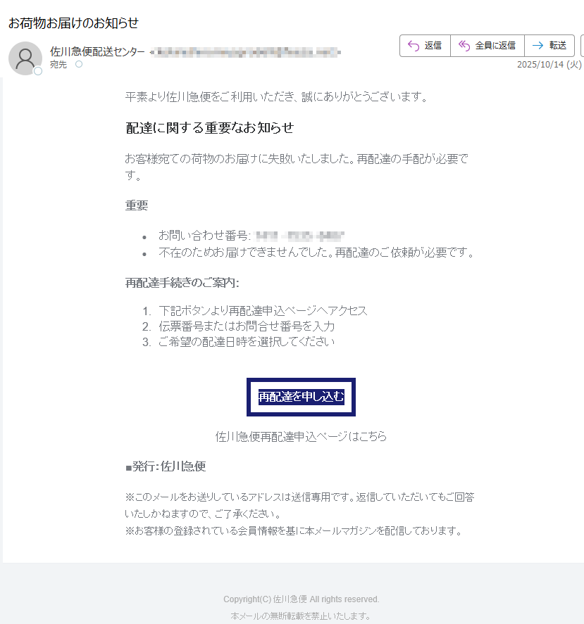 平素より佐川急便をご利用いただき、誠にありがとうございます。配達に関する重要なお知らせお客様宛ての荷物のお届けに失敗いたしました。再配達の手配が必要です。重要•お問い合わせ番号: •不在のためお届けできませんでした。再配達のご依頼が必要です。 再配達手続きのご案内:1.下記ボタンより再配達申込ページへアクセス 2.伝票番号またはお問合せ番号を入力 3.ご希望の配達日時を選択してください 再配達を申し込む 佐川急便再配達申込ページはこちら■発行:佐川急便※このメールをお送りしているアドレスは送信専用です。返信していただいてもご回答いたしかねますので、ご了承ください。※お客様の登録されている会員情報を基に本メールマガジンを配信しております。 Copyright(C) 佐川急便 All rights reserved.本メールの無断転載を禁止いたします。