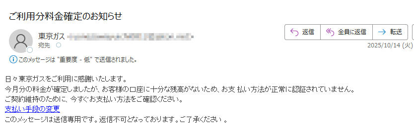 日々東京ガスをご利用に感謝いたします。今月分の料金が確定しましたが、お客様の口座に十分な残高がないため、お支 払い方法が正常に認証されていません。ご契約維持のために、今すぐお支払い方法をご確認ください。支払い手段の変更このメッセージは送信専用です。返信不可となっております。ご了承ください 。