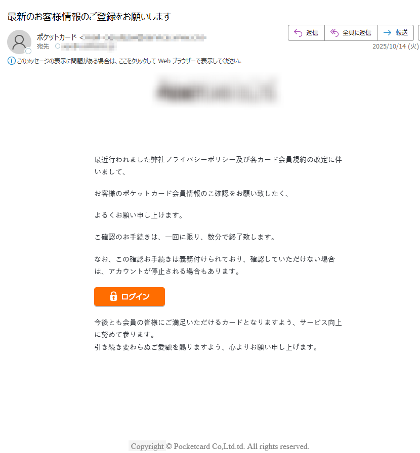 最近行われました弊社プライバシーボリシー及び各カード会員規約の改定に伴いまして、お客様のポケットカード会員情報のこ確認をお願い致したく、よるくお願い申し上けます。こ確認のお手続きは、一回に限り、数分で終了致します。なお、この確認お手続きは義務付けられており、確認していただけない埸合は、アカウントが停止される場合もあります。 今後とも会員の皆様にご満足いただけるカードとなりますよう、サービス向上に努めて参ります。引き続き変わらぬご愛顧を賜りますよう、心よりお願い申し上げます。 Copyright © Pocketcard Co,Ltd.td. All rights reserved.