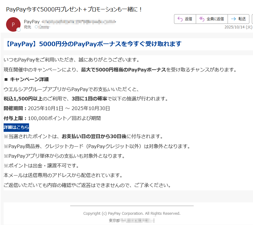 【PayPay】5000円分のPayPayボーナスを今すぐ受け取れますいつもPayPayをご利用いただき、誠にありがとうございます。現在開催中のキャンペーンにより、最大で5000円相当のPayPayボーナスを受け取るチャンスがあります。 ■ キャンペーン詳細ウエルシアグループアプリからPayPayでお支払いいただくと、税込1,500円以上のご利用で、3回に1回の確率で以下の抽選が行われます。 開催期間:2025年10月1日 ~ 2025年10月30日付与上限:100,000ポイント/回および期間 詳細はこちら ※当選されたポイントは、お支払い日の翌日から30日後に付与されます。※PayPay商品券、クレジットカード(PayPayクレジット以外)は対象外となります。※PayPayアプリ単体からの支払いも対象外となります。※ポイントは出金・譲渡不可です。 本メールは送信専用のアドレスから配信されています。ご返信いただいても内容の確認やご返答はできませんので、ご了承ください。Copyright (c) PayPay Corporation. All Rights Reserved.東京都