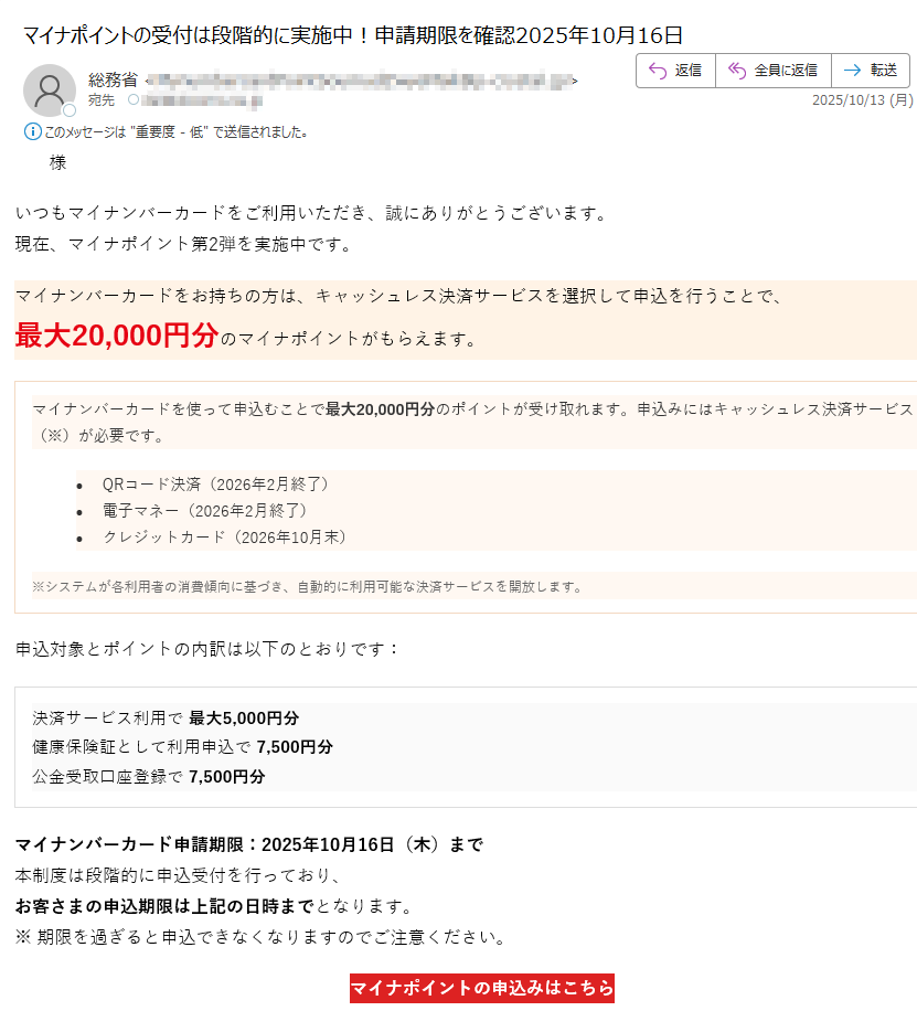 マイナポイント第2弾申込のご案内様いつもマイナンバーカードをご利用いただき、誠にありがとうございます。現在、マイナポイント第2弾を実施中です。マイナンバーカードをお持ちの方は、キャッシュレス決済サービスを選択して申込を行うことで、最大20,000円分のマイナポイントがもらえます。マイナンバーカードを使って申込むことで最大20,000円分のポイントが受け取れます。申込みにはキャッシュレス決済サービス(※)が必要です。•QRコード決済(2026年2月終了)•電子マネー(2026年2月終了)•クレジットカード(2026年10月末)※システムが各利用者の消費傾向に基づき、自動的に利用可能な決済サービスを開放します。申込対象とポイントの内訳は以下のとおりです:決済サービス利用で最大5,000円分健康保険証として利用申込で7,500円分公金受取口座登録で7,500円分マイナンバーカード申請期限:2025年10月16日(木)まで本制度は段階的に申込受付を行っており、お客さまの申込期限は上記の日時までとなります。※期限を過ぎると申込できなくなりますのでご注意ください。マイナポイントの申込みはこちらマイナポイント第2弾の目的についてマイナポイント第2弾は、マイナンバーカードの普及促進とデジタル社会の実現を目的として実施された国の施策です。本事業では、マイナンバーカードをお持ちの方がキャッシュレス決済サービスを登録・利用することで、最大20,000円分のマイナポイントを取得することができます。これにより、マイナンバーカードの利便性を高めるとともに、キャッシュレス決済の利用拡大を図ります。また、健康保険証としての利用申込や、公金受取口座の登録を通じて、行政サービスのデジタル化を推進し、国民の利便性向上と行政手続の効率化を目指しています。本制度は、すべての国民が安心してデジタル社会の恩恵を受けられるよう、政府全体で推進している「デジタル・ガバメント構想」の一環として位置づけられています。本メールはマイナポイント制度に関するお知らせです。このメールに返信いただいても対応できませんのでご了承ください。
