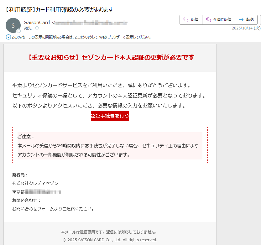 【重要なお知らせ】セゾンカード本人認証の更新が必要です平素よりセゾンカードサービスをご利用いただき、誠にありがとうございます。セキュリティ保護の一環として、アカウントの本人認証更新が必要となっております。以下のボタンよりアクセスいただき、必要な情報の入力をお願いいたします。認証手続きを行う ご注意:本メールの受信から24時間以内にお手続きが完了しない場合、セキュリティ上の理由によりアカウントの一部機能が制限される可能性がございます。 発行元:株式会社クレディセゾン東京都 お問い合わせ:お問い合わせフォームよりご連絡ください。本メールは送信専用です。返信には対応しておりません。© 2025 SAISON CARD Co., Ltd. All rights reserved.