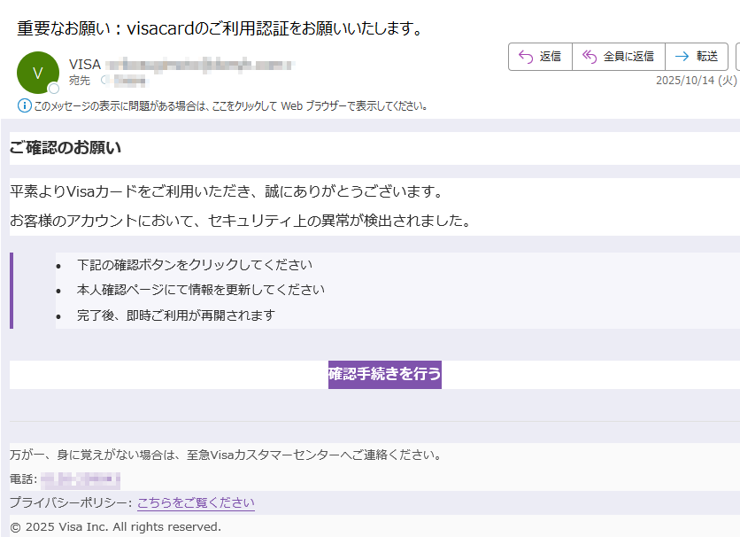 Visaセキュリティ通知アカウント保護のための確認が必要ですご確認のお願い平素よりVisaカードをご利用いただき、誠にありがとうございます。お客様のアカウントにおいて、セキュリティ上の異常が検出されました。•下記の確認ボタンをクリックしてください •本人確認ページにて情報を更新してください •完了後、即時ご利用が再開されます確認手続きを行う 万が一、身に覚えがない場合は、至急Visaカスタマーセンターへご連絡ください。電話:プライバシーポリシー: こちらをご覧ください© 2025 Visa Inc. All rights reserved.