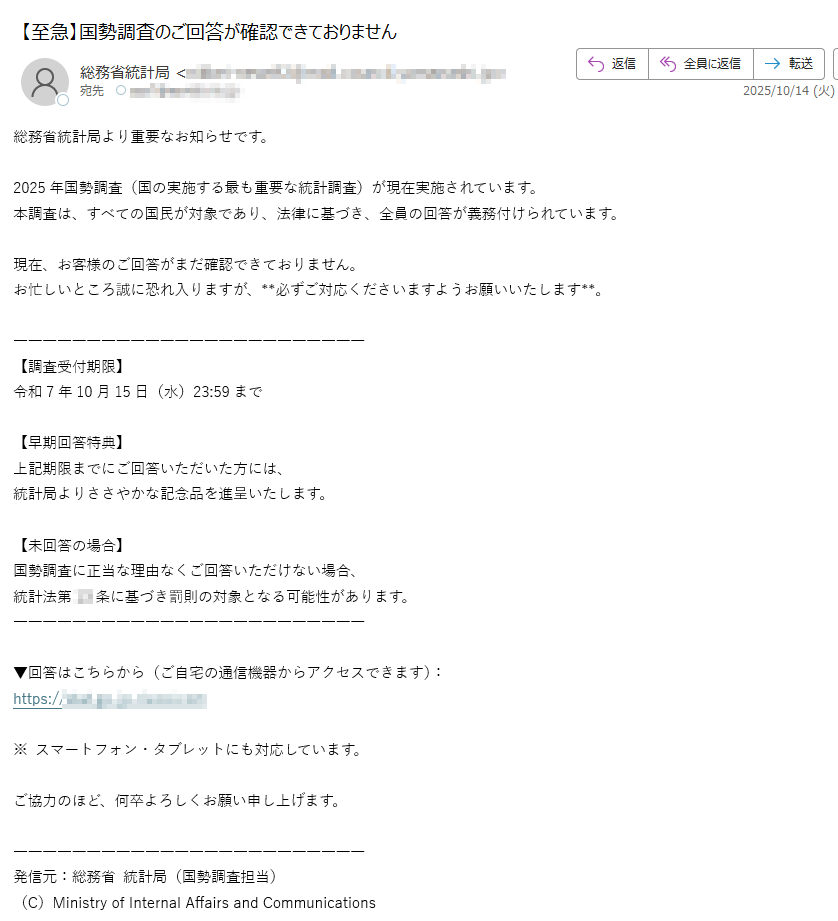総務省統計局より重要なお知らせです。2025年国勢調査(国の実施する最も重要な統計調査)が現在実施されています。本調査は、すべての国民が対象であり、法律に基づき、全員の回答が義務付けられています。現在、お客様のご回答がまだ確認できておりません。お忙しいところ誠に恐れ入りますが、**必ずご対応くださいますようお願いいたします**。【調査受付期限】令和7年10月15日(水)23:59まで【早期回答特典】上記期限までにご回答いただいた方には、統計局よりささやかな記念品を進呈いたします。【未回答の場合】国勢調査に正当な理由なくご回答いただけない場合、統計法第条に基づき罰則の対象となる可能性があります。▼回答はこちらから(ご自宅の通信機器からアクセスできます):https://※ スマートフォン・タブレットにも対応しています。ご協力のほど、何卒よろしくお願い申し上げます。発信元:総務省 統計局(国勢調査担当)(C)Ministry of Internal Affairs and Communications