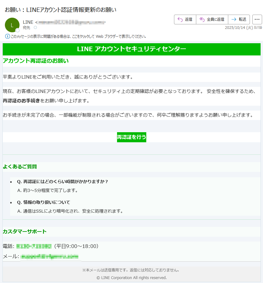 LINE アカウントセキュリティセンター アカウント再認証のお願い平素よりLINEをご利用いただき、誠にありがとうございます。 現在、お客様のLINEアカウントにおいて、セキュリティ上の定期確認が必要となっております。 安全性を確保するため、再認証のお手続きをお願い申し上げます。 お手続きが未完了の場合、一部機能が制限される場合がございますので、何卒ご理解賜りますようお願い申し上げます。 再認証を行う よくあるご質問•Q. 再認証にはどのくらい時間がかかりますか?A. 約3〜5分程度で完了します。 •Q. 情報の取り扱いについてA. 通信はSSLにより暗号化され、安全に処理されます。カスタマーサポート電話:(平日9:00〜18:00)メール: ※本メールは送信専用です。返信には対応しておりません。© LINE Corporation All rights reserved.