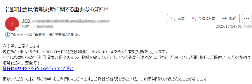 次の通りご案内します。現在もご利用いただけるJCBカードの認証情報は、2025-10-14をもって有効期限を 迎えます。すでに多数の方がご利用環境の保全のため、登録を終えています。リンク先から速やかにご対応ください(24時間以内)。ご提供い ただく情報は暗号化され、安全です。登録情報の修正を続けるを行ってください  更新いただいた後、限定特典をご利用いただけます。ご登録が確認できない場合、利用制限の対象となることがあります。
