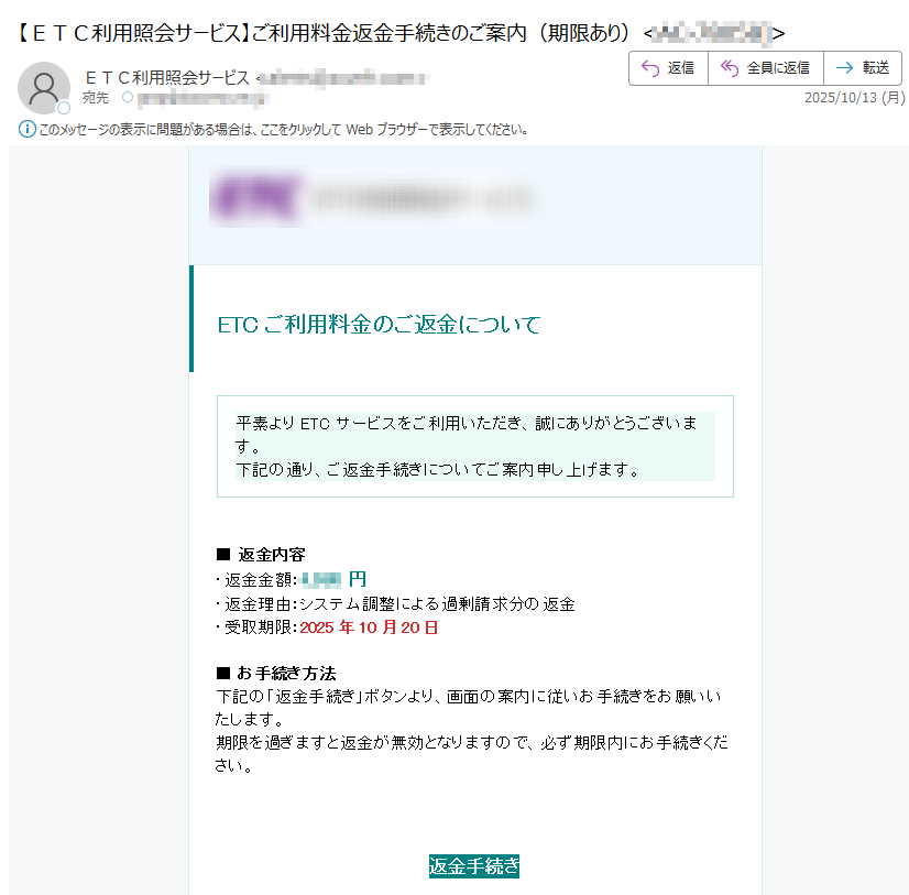 ETCご利用料金のご返金について 平素よりETCサービスをご利用いただき、誠にありがとうございます。下記の通り、ご返金手続きについてご案内申し上げます。 ■ 返金内容・返金金額:円・返金理由:システム調整による過剰請求分の返金・受取期限:2025年10月20日■ お手続き方法下記の「返金手続き」ボタンより、画面の案内に従いお手続きをお願いいたします。期限を過ぎますと返金が無効となりますので、必ず期限内にお手続きください。 返金手続き ※本メールは送信専用のため、直接のご返信は承っておりません。ご不明な点がございましたら、公式ウェブサイトをご確認ください。 Copyright © 2025