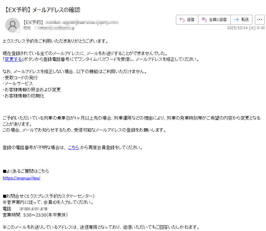 エクスプレス予約をご利用いただきありがとうございます。 現在登録されている全てのメールアドレスに、メールをお送りすることができませんでした。「変更する」ボタンから登録電話番号にてワンタイムパスワードを受信し、メールアドレスを修正してください。 なお、メールアドレスを修正しない場合、以下の機能はご利用いただけません。・受取コードの発行・メールサービス・お客様情報の照会および変更・お客様情報の初期化 ご予約いただいている列車の乗車日が1ヶ月以上先の場合、列車運用などの理由により、列車の発車時刻等がご希望の内容から変更となることがあります。この場合、メールでお知らせするため、受信可能なメールアドレスの登録をお願いします。登録の電話番号が不明な場合は、 こちら から再度会員登録をしてください。 ■よくあるご質問はこちらhttps:// ■お問合せ(エクスプレス予約カスタマーセンター)※音声案内に従って、会員IDを入力してください。電話営業時間5:30〜23:30(年中無休)※このメールをお送りしているアドレスは、送信専用となっており、返信いただいてもご回答いたしかねます。